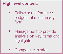 Text Box: High level content:

	Follow same format as budget but in summary form

	Management to provide analysis on key items and highlights

	Compare with prior period
