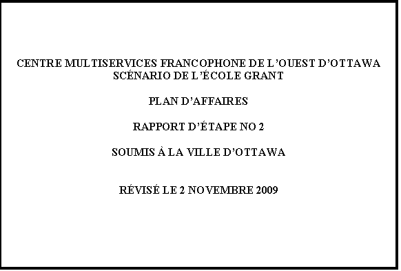 Text Box: CENTRE MULTISERVICES FRANCOPHONE DE LOUEST DOTTAWA
SCNARIO DE LCOLE GRANT

PLAN DAFFAIRES

RAPPORT DTAPE NO 2

SOUMIS  LA VILLE DOTTAWA


RVIS LE 2 NOVEMBRE 2009



