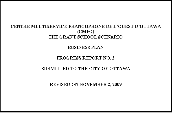 Text Box: CENTRE MULTISERVICE FRANCOPHONE DE LOUEST DOTTAWA (CMFO) 
THE GRANT SCHOOL SCENARIO

BUSINESS PLAN

PROGRESS REPORT NO. 2

SUBMITTED TO THE CITY OF OTTAWA


REVISED ON NOVEMBER 2, 2009



