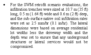 Text Box: •	For the SWM retrofit scenario evaluations, the infiltration trenches were sized at 10.7 m (35 ft) long, 0.5 m (1.64 ft) wide and 0.6 m (2 ft) deep, and the sub-surface native soil infiltration rates were set as 2.5 mm/hr (0.1 in/hr). The lateral dimensions were based on average residential lot widths less the driveway width and the depth was set to ensure that any underground structures or lateral services would not be compromised. 