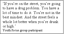 Text Box: If youre on the street, youre going to have a drug problem. You have a lot of time to do it. Youre not in the best mindset. And the street feels a whole lot better when youre drunk or high.
Youth focus group participant

