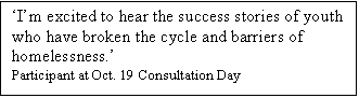 Text Box: Im excited to hear the success stories of youth who have broken the cycle and barriers of homelessness. 
Participant at Oct. 19 Consultation Day

