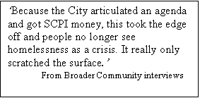 Text Box: Because the City articulated an agenda and got SCPI money, this took the edge off and people no longer see homelessness as a crisis. It really only scratched the surface.
From Broader Community interviews   
