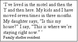 Text Box: Ive lived in the motel and then the Y and then here. My kids and I have moved seven times in three months. My daughter says, Is this my house? I say, This is where were staying right now. 
Family shelter resident
