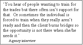 Text Box: You hear of people wanting to train for the trades but there often isnt support for that.  Or sometimes the individual is forced to train when they really arent ready and then the client burns bridges so the opportunity is not there when she/he needs it.
     Agency interview
