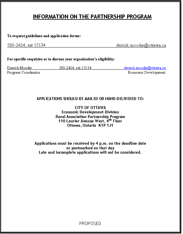 Text Box: INFORMATION ON THE PARTNERSHIP PROGRAM



To request guidelines and application forms: 

580-2424, ext 15134	    	                                     derrick.moodie@ottawa.ca


For specific enquiries or to discuss your organizations eligibility:

Derrick Moodie 		580-2424, ext 15134	                        derrick.moodie@ottawa.ca 
Program Coordinator					                            Economic Development

			      	



APPLICATIONS SHOULD BE MAILED OR HAND-DELIVERED TO:

CITY OF OTTAWA
Economic Development Division
Rural Association Partnership Program
110 Laurier Avenue West, 4th Floor
Ottawa, Ontario  K1P 1J1



Applications must be received by 4 p.m. on the deadline date
or postmarked on that day
Late and incomplete applications will not be considered.











PROPOSED

