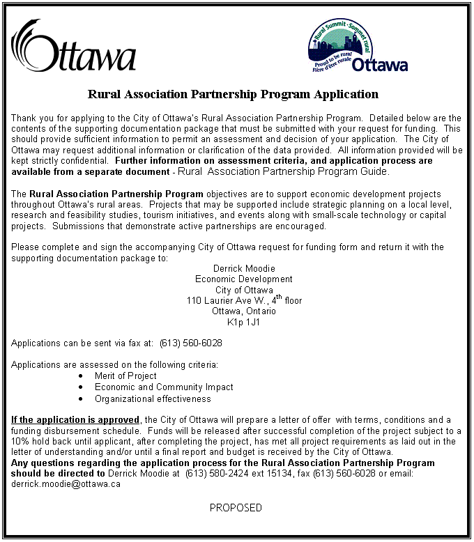 Text Box: 						
                                                       
		
Rural Association Partnership Program Application

Thank you for applying to the City of Ottawas Rural Association Partnership Program.  Detailed below are the contents of the supporting documentation package that must be submitted with your request for funding.  This should provide sufficient information to permit an assessment and decision of your application.  The City of Ottawa may request additional information or clarification of the data provided.  All information provided will be kept strictly confidential.  Further information on assessment criteria, and application process are available from a separate document - Rural  Association Partnership Program Guide.

The Rural Association Partnership Program objectives are to support economic development projects throughout Ottawas rural areas.  Projects that may be supported include strategic planning on a local level, research and feasibility studies, tourism initiatives, and events along with small-scale technology or capital projects.  Submissions that demonstrate active partnerships are encouraged.

Please complete and sign the accompanying City of Ottawa request for funding form and return it with the supporting documentation package to:
Derrick Moodie
Economic Development
City of Ottawa
110 Laurier Ave W., 4th floor
Ottawa, Ontario
K1p 1J1

Applications can be sent via fax at:  (613) 560-6028

Applications are assessed on the following criteria:
	Merit of Project
	Economic and Community Impact
	Organizational effectiveness

If the application is approved, the City of Ottawa will prepare a letter of offer  with terms, conditions and a funding disbursement schedule.  Funds will be released after successful completion of the project subject to a 10% hold back until applicant, after completing the project, has met all project requirements as laid out in the letter of understanding and/or until a final report and budget is received by the City of Ottawa.
Any questions regarding the application process for the Rural Association Partnership Program should be directed to Derrick Moodie at  (613) 580-2424 ext 15134, fax (613) 560-6028 or email: derrick.moodie@ottawa.ca

PROPOSED

