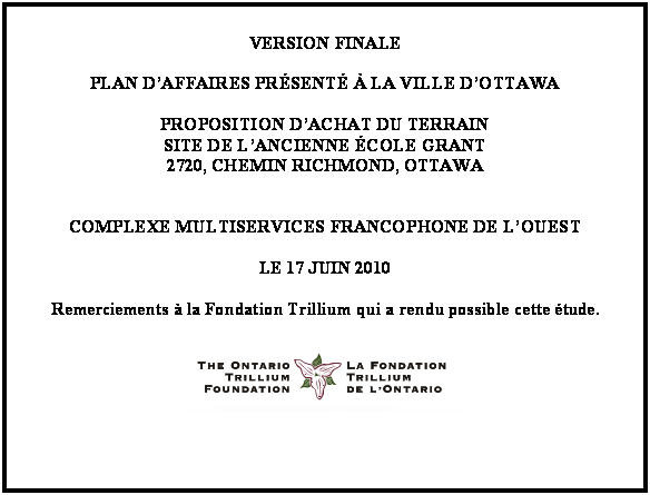 Text Box: VERSION FINALE

PLAN DAFFAIRES PRSENT  LA VILLE DOTTAWA

PROPOSITION DACHAT DU TERRAIN
SITE DE LANCIENNE COLE GRANT
2720, CHEMIN RICHMOND, OTTAWA


COMPLEXE MULTISERVICES FRANCOPHONE DE LOUEST

LE 17 JUIN 2010

Remerciements  la Fondation Trillium qui a rendu possible cette tude.

 
