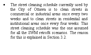 Text Box: •	The street cleaning schedule currently used by the City of Ottawa is to clean streets in commercial or industrial areas once every two weeks and to clean streets in residential and institutional areas once every four weeks. This street cleaning schedule was the one assumed for all the SWM retrofit scenarios. The reason for this is explained in Section 3.2.


