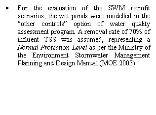 Text Box: •	For the evaluation of the SWM retrofit scenarios, the wet ponds were modelled in the “other controls” option of water quality assessment program. A removal rate of 70% of influent TSS was assumed, representing a Normal Protection Level as per the Ministry of the Environment Stormwater Management Planning and Design Manual (MOE 2003).


