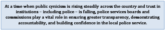 Text Box: At a time when public cynicism is rising steadily across the country and trust in institutions  including police  is falling, police services boards and commissions play a vital role in ensuring greater transparency, demonstrating accountability, and building confidence in the local police service.