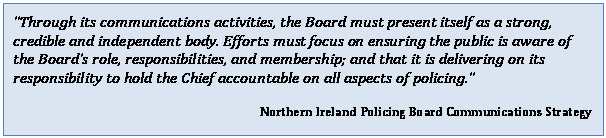 Text Box: Through its communications activities, the Board must present itself as a strong, credible and independent body. Efforts must focus on ensuring the public is aware of the Boards role, responsibilities, and membership; and that it is delivering on its responsibility to hold the Chief accountable on all aspects of policing. 
Northern Ireland Policing Board Communications Strategy


