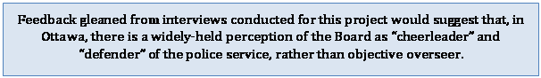 Text Box: Feedback gleaned from interviews conducted for this project would suggest that, in Ottawa, there is a widely-held perception of the Board as cheerleader and defender of the police service, rather than objective overseer.